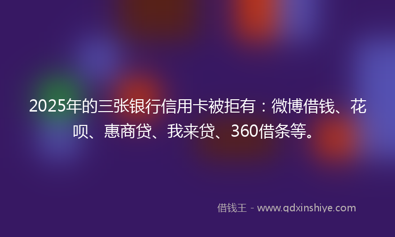 2025年的三张银行信用卡被拒有：微博借钱、花呗、惠商贷、我来贷、360借条等。