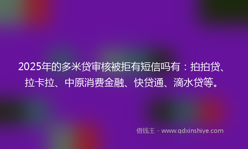 2025年的多米贷审核被拒有短信吗有：拍拍贷、拉卡拉、中原消费金融、快贷通、滴水贷等。