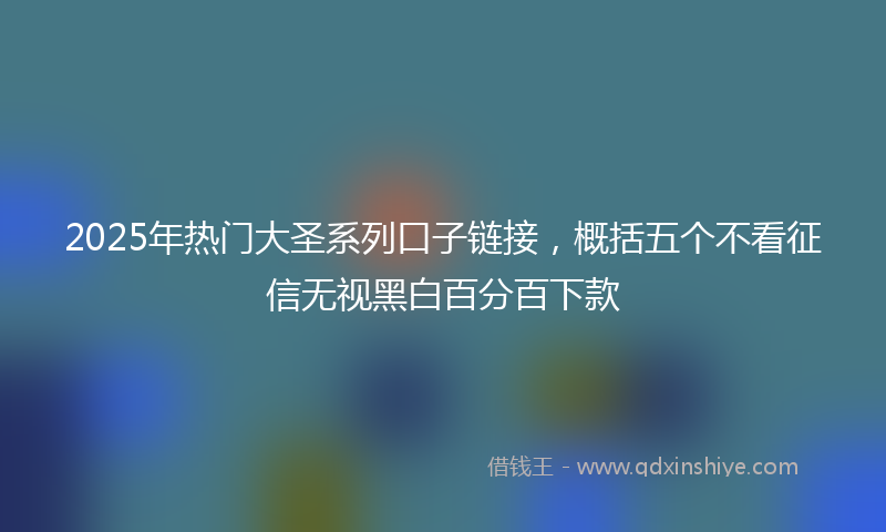2025年热门大圣系列口子链接，概括五个不看征信无视黑白百分百下款