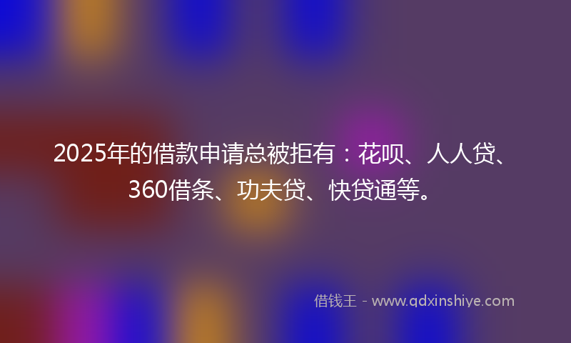 2025年的借款申请总被拒有：花呗、人人贷、360借条、功夫贷、快贷通等。