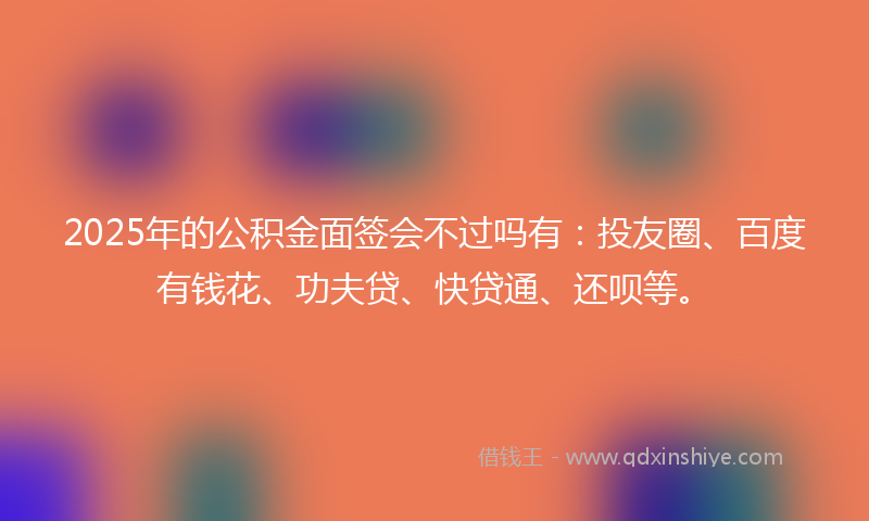 2025年的公积金面签会不过吗有：投友圈、百度有钱花、功夫贷、快贷通、还呗等。