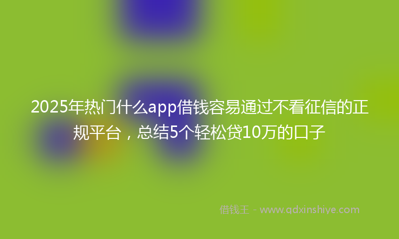2025年热门什么app借钱容易通过不看征信的正规平台，总结5个轻松贷10万的口子
