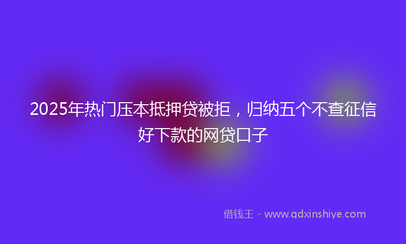 2025年热门压本抵押贷被拒，归纳五个不查征信好下款的网贷口子