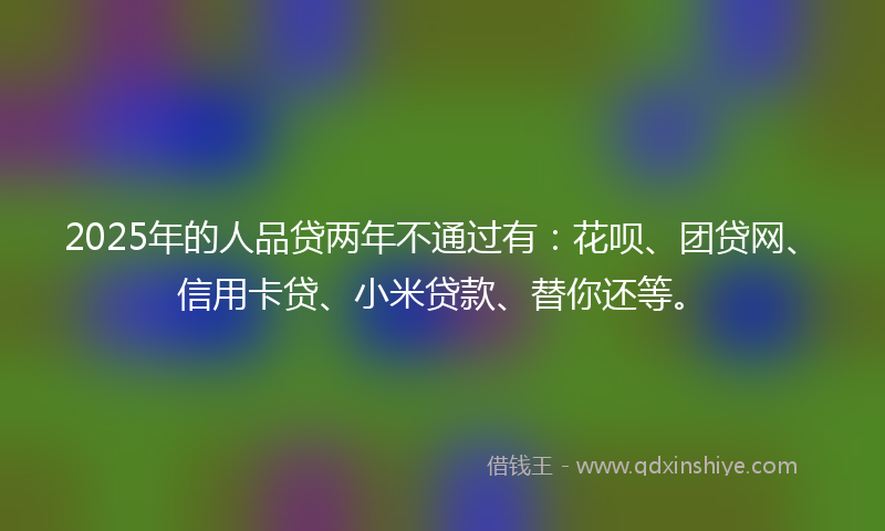 2025年的人品贷两年不通过有：花呗、团贷网、信用卡贷、小米贷款、替你还等。