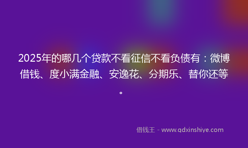 2025年的哪几个贷款不看征信不看负债有：微博借钱、度小满金融、安逸花、分期乐、替你还等。