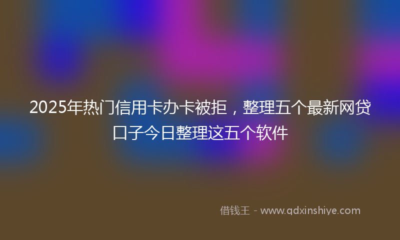 2025年热门信用卡办卡被拒，整理五个最新网贷口子今日整理这五个软件