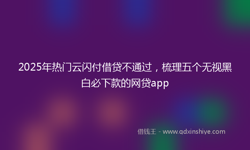 2025年热门云闪付借贷不通过，梳理五个无视黑白必下款的网贷app