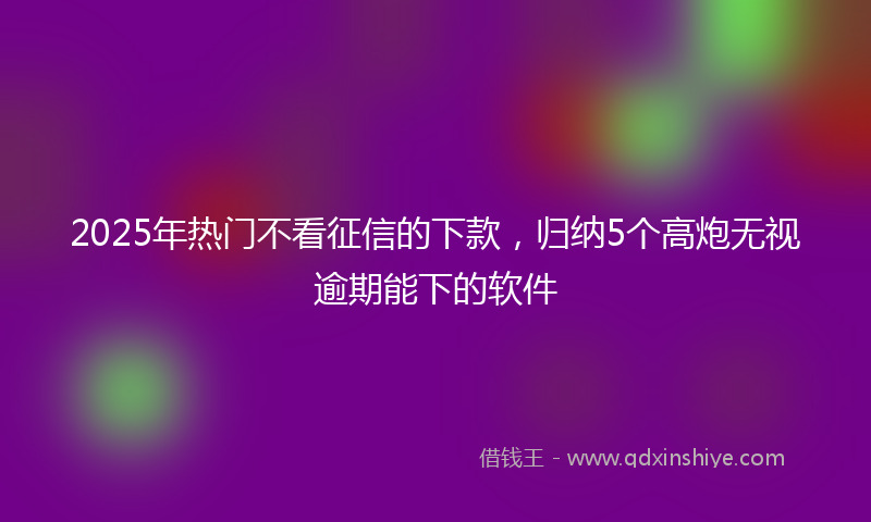 2025年热门不看征信的下款，归纳5个高炮无视逾期能下的软件