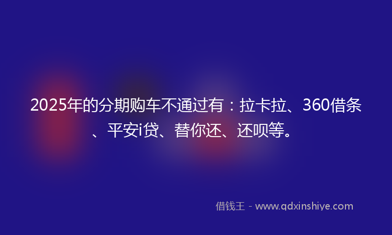 2025年的分期购车不通过有：拉卡拉、360借条、平安i贷、替你还、还呗等。
