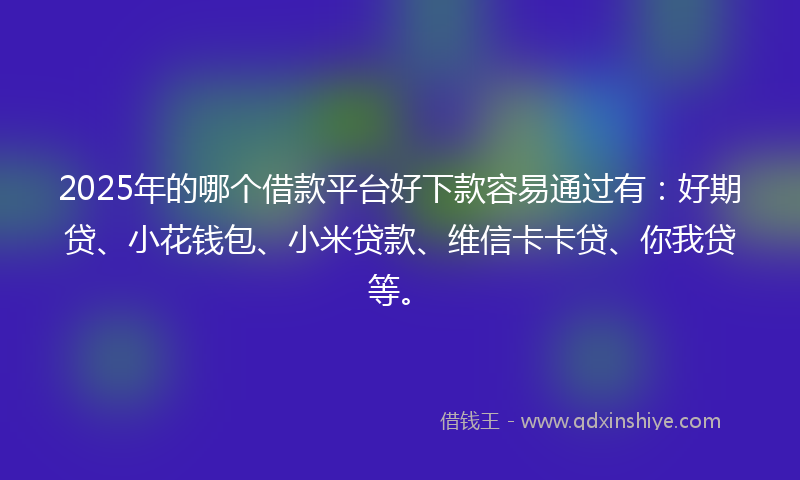 2025年的哪个借款平台好下款容易通过有：好期贷、小花钱包、小米贷款、维信卡卡贷、你我贷等。