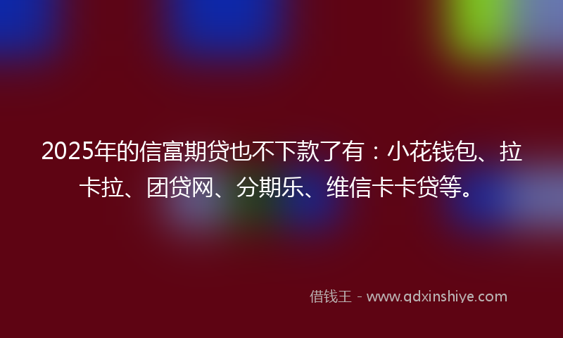 2025年的信富期贷也不下款了有：小花钱包、拉卡拉、团贷网、分期乐、维信卡卡贷等。