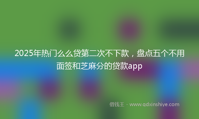 2025年热门么么贷第二次不下款，盘点五个不用面签和芝麻分的贷款app