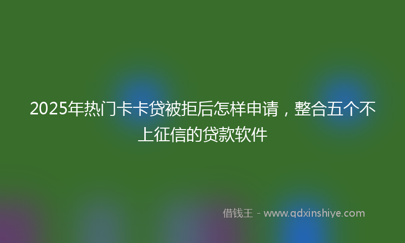 2025年热门卡卡贷被拒后怎样申请，整合五个不上征信的贷款软件