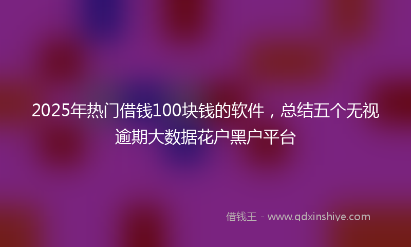 2025年热门借钱100块钱的软件，总结五个无视逾期大数据花户黑户平台