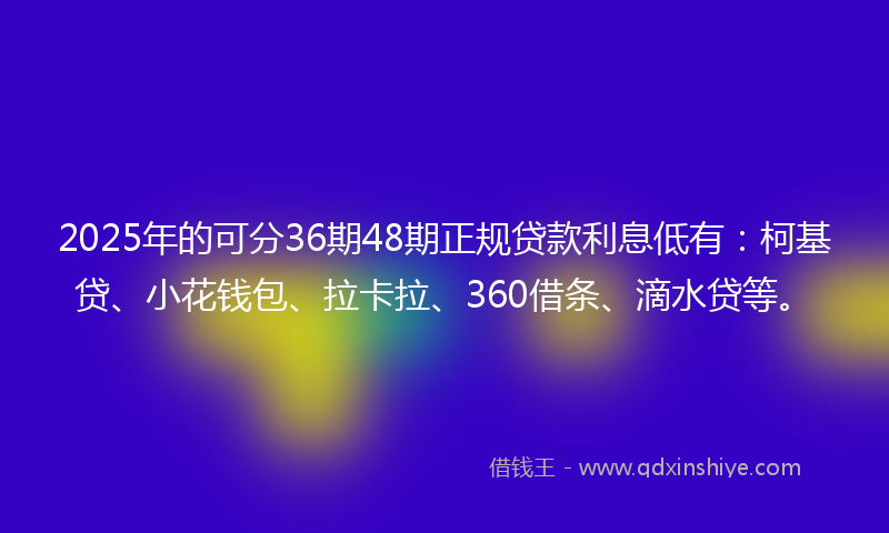 2025年的可分36期48期正规贷款利息低有：柯基贷、小花钱包、拉卡拉、360借条、滴水贷等。