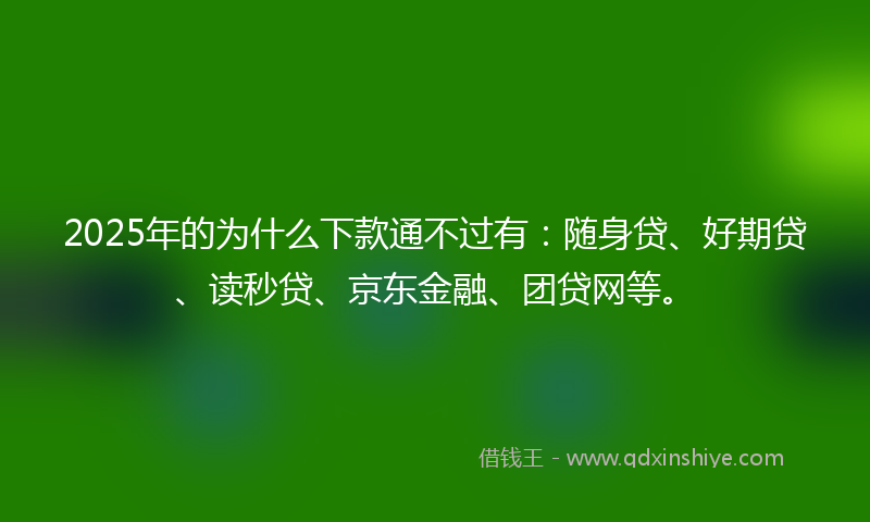 2025年的为什么下款通不过有：随身贷、好期贷、读秒贷、京东金融、团贷网等。