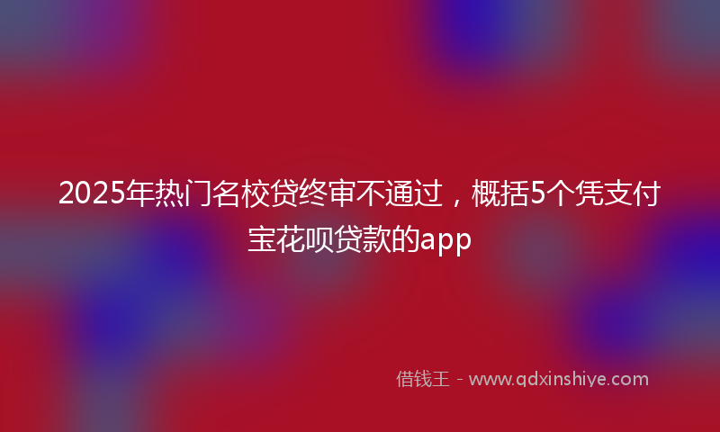 2025年热门名校贷终审不通过，概括5个凭支付宝花呗贷款的app
