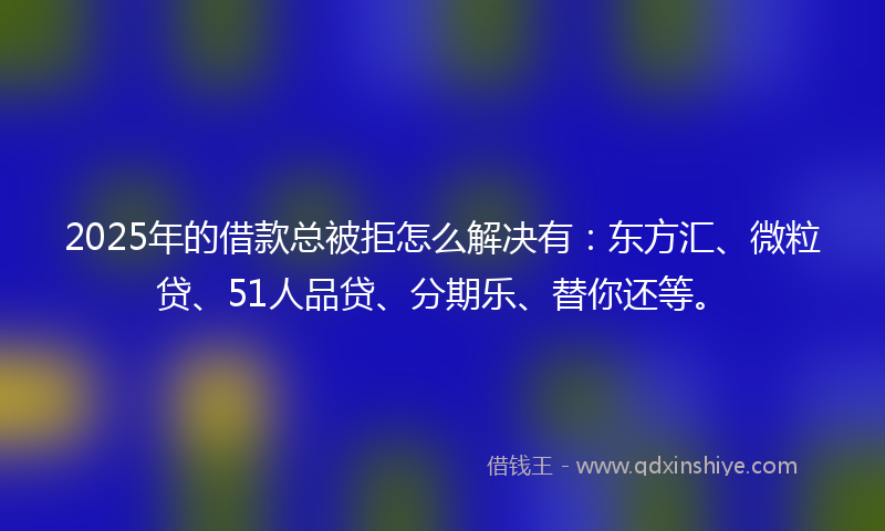 2025年的借款总被拒怎么解决有：东方汇、微粒贷、51人品贷、分期乐、替你还等。