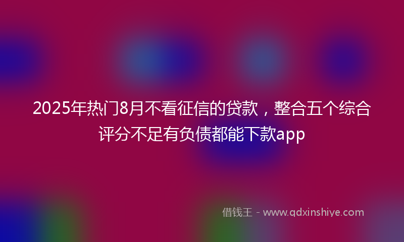 2025年热门8月不看征信的贷款，整合五个综合评分不足有负债都能下款app