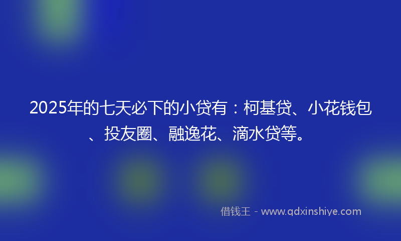 2025年的七天必下的小贷有：柯基贷、小花钱包、投友圈、融逸花、滴水贷等。