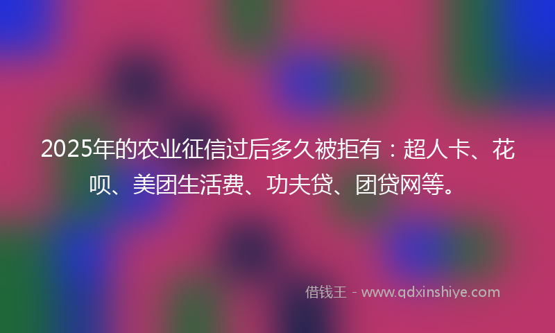 2025年的农业征信过后多久被拒有：超人卡、花呗、美团生活费、功夫贷、团贷网等。