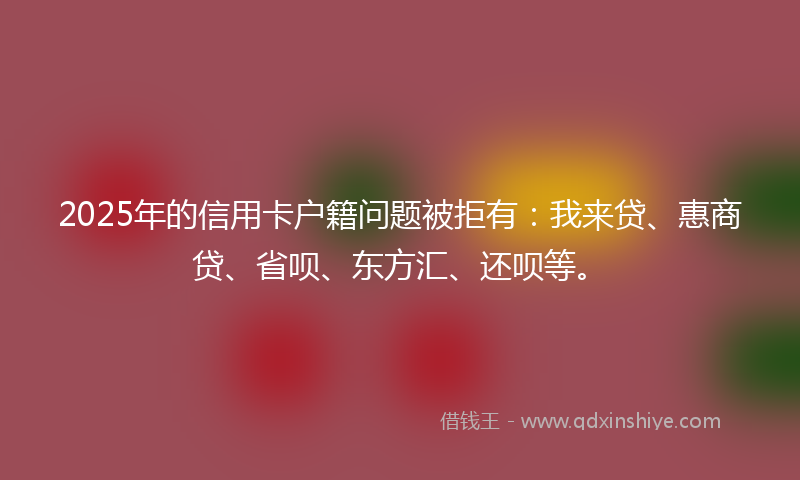 2025年的信用卡户籍问题被拒有：我来贷、惠商贷、省呗、东方汇、还呗等。
