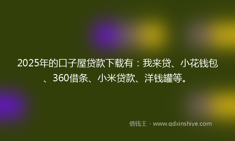 2025年的口子屋贷款下载有：我来贷、小花钱包、360借条、小米贷款、洋钱罐等。