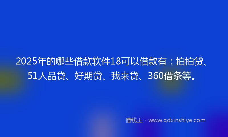 2025年的哪些借款软件18可以借款有：拍拍贷、51人品贷、好期贷、我来贷、360借条等。