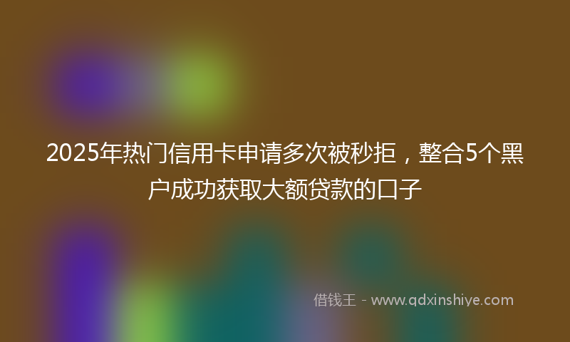 2025年热门信用卡申请多次被秒拒，整合5个黑户成功获取大额贷款的口子