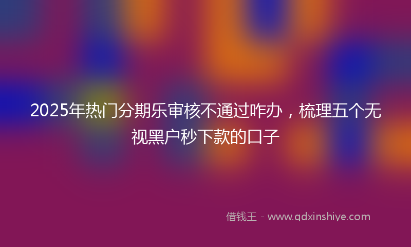 2025年热门分期乐审核不通过咋办，梳理五个无视黑户秒下款的口子