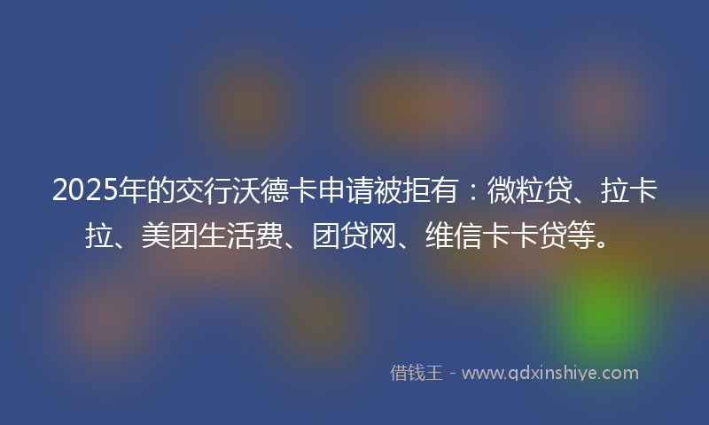 2025年的交行沃德卡申请被拒有：微粒贷、拉卡拉、美团生活费、团贷网、维信卡卡贷等。