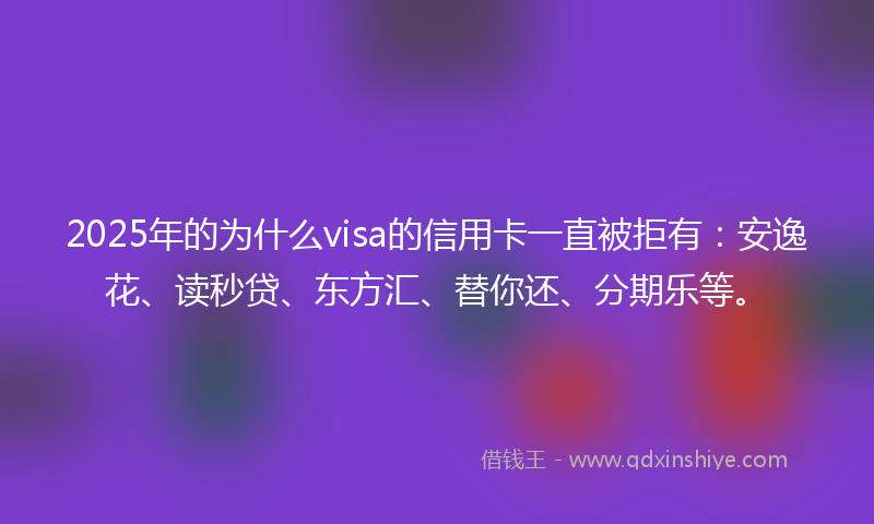 2025年的为什么visa的信用卡一直被拒有：安逸花、读秒贷、东方汇、替你还、分期乐等。