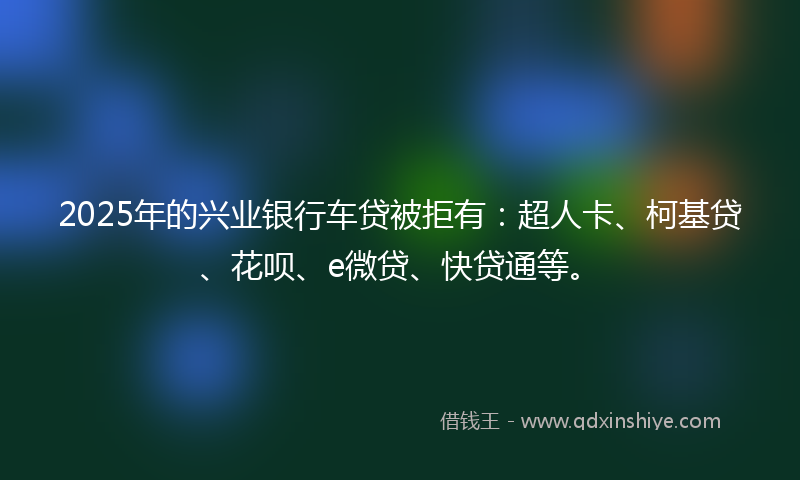 2025年的兴业银行车贷被拒有：超人卡、柯基贷、花呗、e微贷、快贷通等。