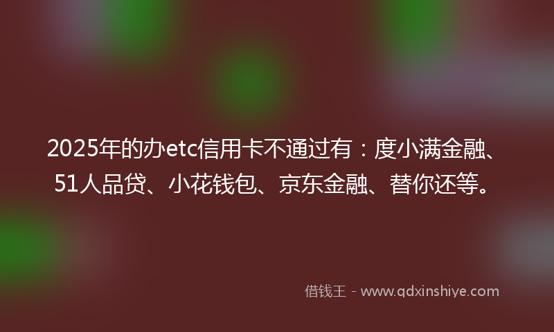 2025年的办etc信用卡不通过有：度小满金融、51人品贷、小花钱包、京东金融、替你还等。