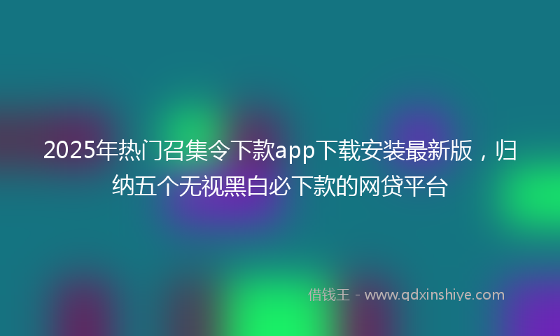 2025年热门召集令下款app下载安装最新版，归纳五个无视黑白必下款的网贷平台