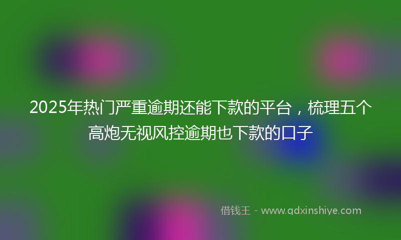 2025年热门严重逾期还能下款的平台，梳理五个高炮无视风控逾期也下款的口子
