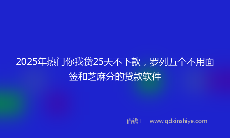 2025年热门你我贷25天不下款，罗列五个不用面签和芝麻分的贷款软件