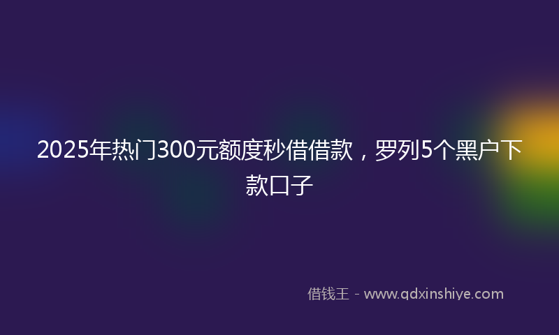 2025年热门300元额度秒借借款，罗列5个黑户下款口子