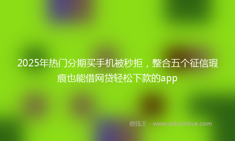 2025年热门分期买手机被秒拒，整合五个征信瑕疵也能借网贷轻松下款的app