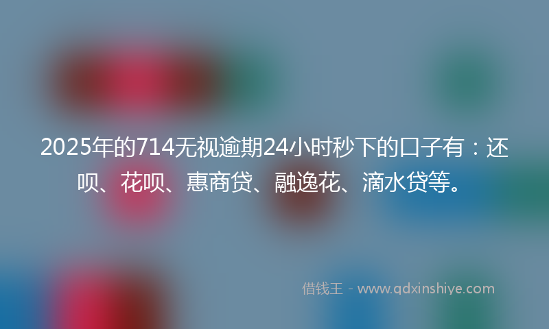 2025年的714无视逾期24小时秒下的口子有：还呗、花呗、惠商贷、融逸花、滴水贷等。