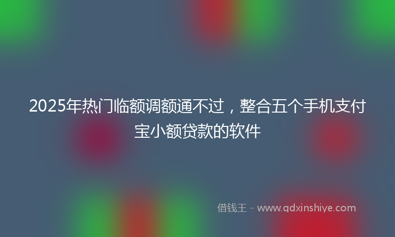 2025年热门临额调额通不过，整合五个手机支付宝小额贷款的软件
