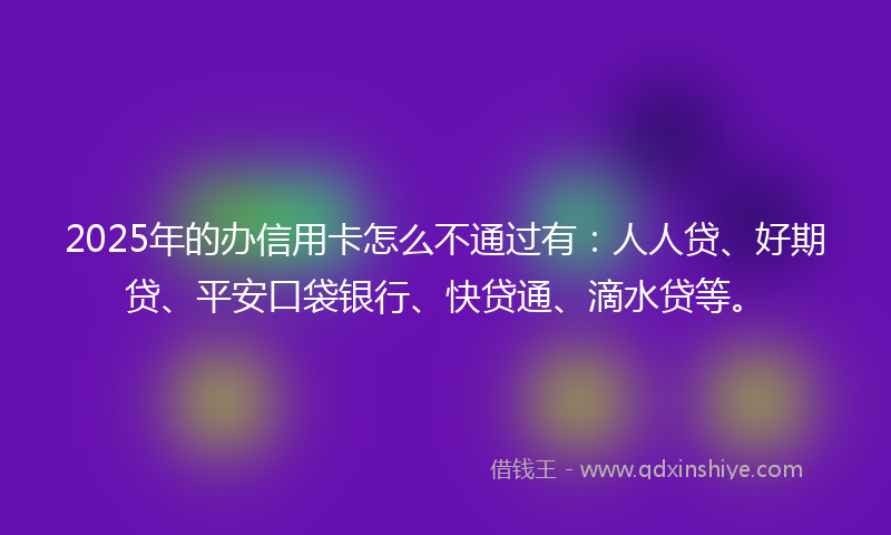 2025年的办信用卡怎么不通过有：人人贷、好期贷、平安口袋银行、快贷通、滴水贷等。