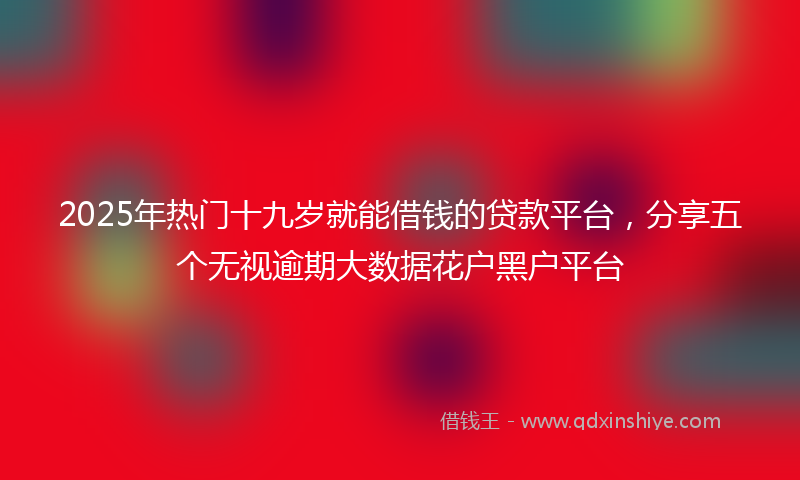 2025年热门十九岁就能借钱的贷款平台，分享五个无视逾期大数据花户黑户平台