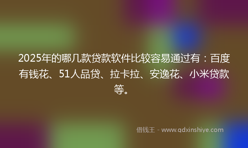 2025年的哪几款贷款软件比较容易通过有：百度有钱花、51人品贷、拉卡拉、安逸花、小米贷款等。