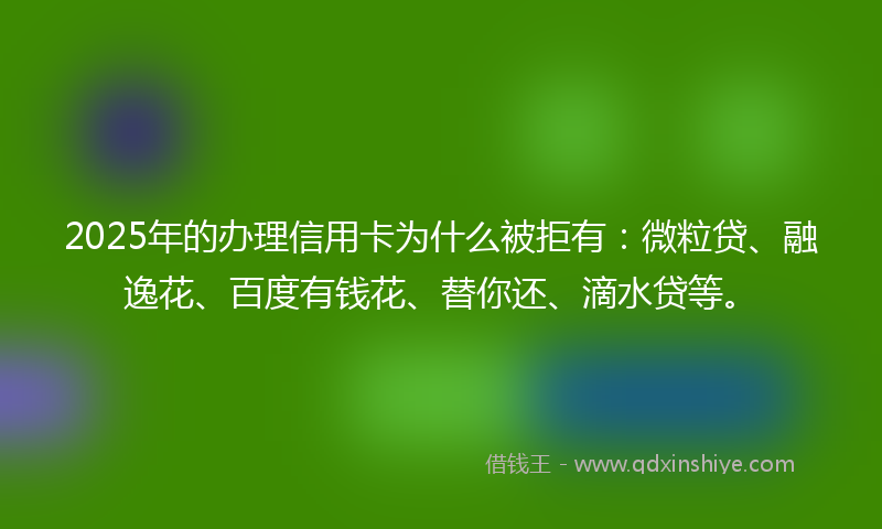 2025年的办理信用卡为什么被拒有：微粒贷、融逸花、百度有钱花、替你还、滴水贷等。