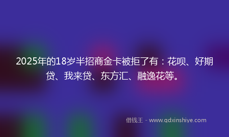 2025年的18岁半招商金卡被拒了有：花呗、好期贷、我来贷、东方汇、融逸花等。