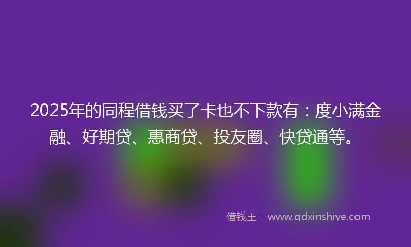 2025年的同程借钱买了卡也不下款有：度小满金融、好期贷、惠商贷、投友圈、快贷通等。