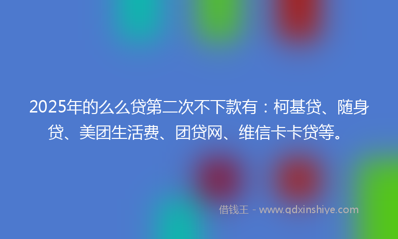 2025年的么么贷第二次不下款有：柯基贷、随身贷、美团生活费、团贷网、维信卡卡贷等。
