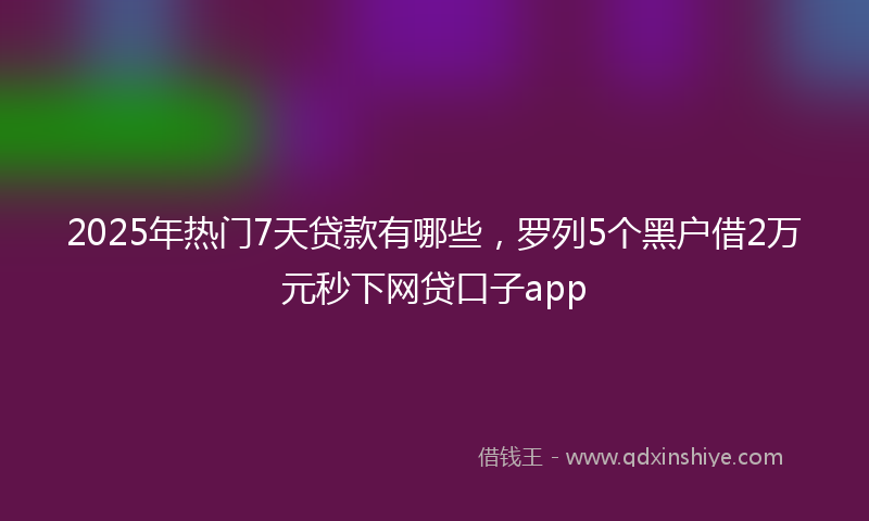 2025年热门7天贷款有哪些，罗列5个黑户借2万元秒下网贷口子app