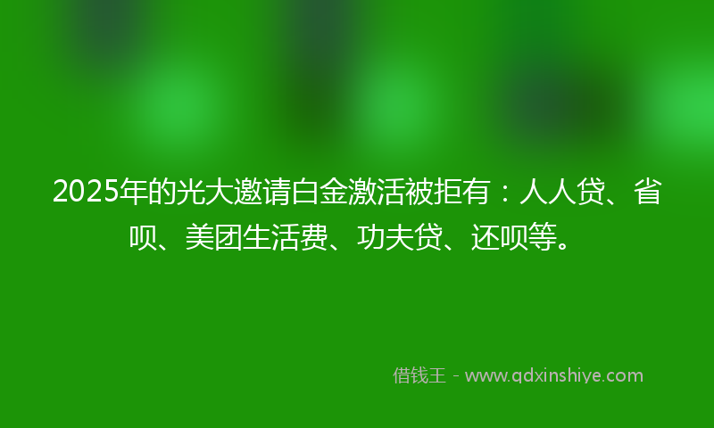 2025年的光大邀请白金激活被拒有：人人贷、省呗、美团生活费、功夫贷、还呗等。